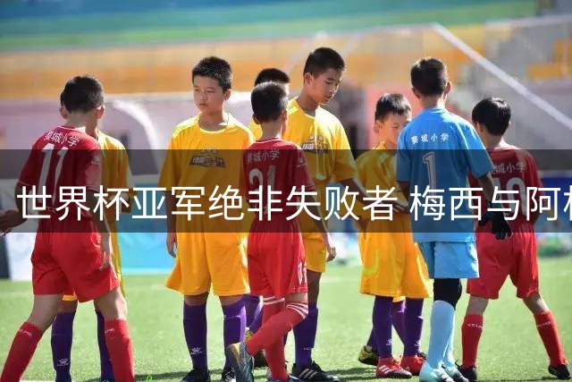 世界杯亚军绝非失败者 梅西与阿根廷的坚守更胜一记绝杀