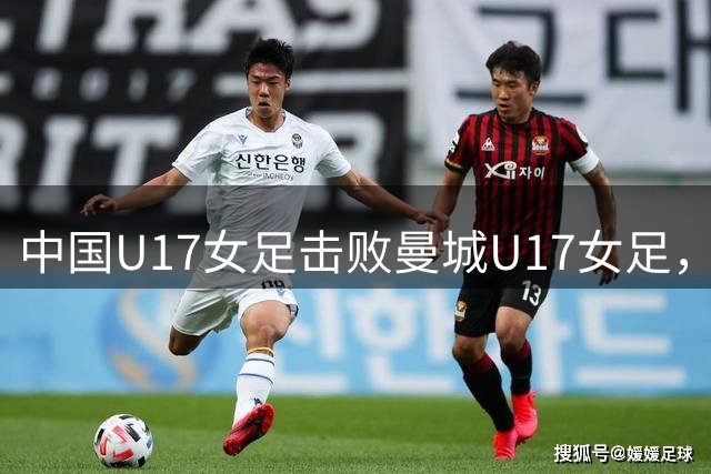 中国U17女足击败曼城U17女足，小组赛三战全胜晋级