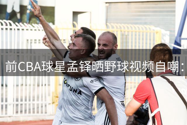 前CBA球星孟铎晒野球视频自嘲：老将失点成最大黑色幽默