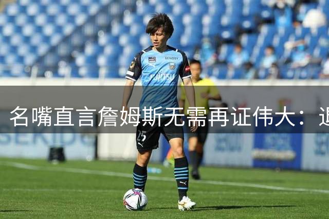 名嘴直言詹姆斯无需再证伟大：退役即锁定历史前五席位