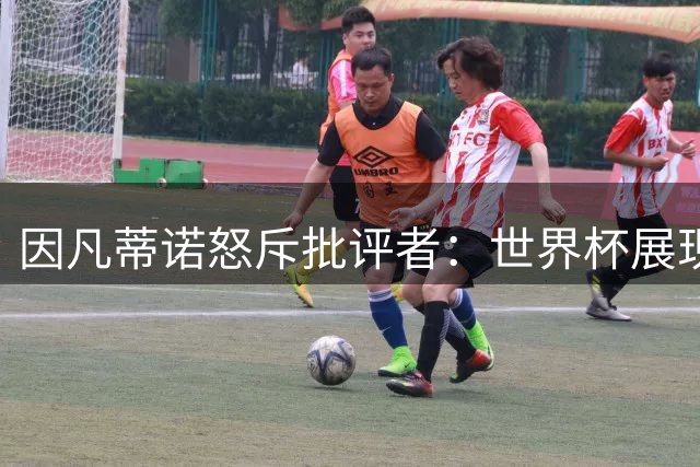 因凡蒂诺怒斥批评者：世界杯展现人类团结 裁判争议实属常态