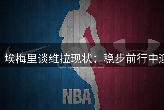 埃梅里谈维拉现状：稳步前行中迎接超级杯挑战