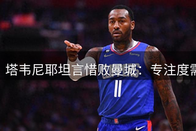 塔韦尼耶坦言惜败曼城：专注度需提升