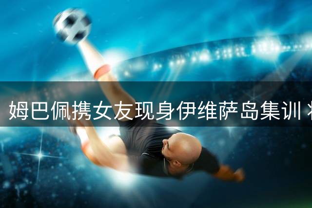 姆巴佩携女友现身伊维萨岛集训 将与新援迪奥曼德在皇马会师