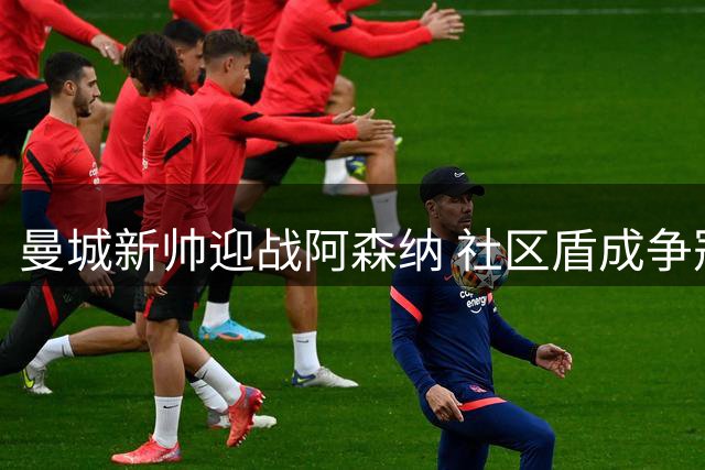 曼城新帅迎战阿森纳 社区盾成争冠风向标