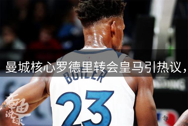 曼城核心罗德里转会皇马引热议，职业选择背后的复杂考量