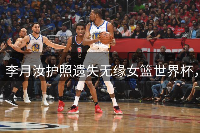 李月汝护照遗失无缘女篮世界杯，中国女篮公布12人大名单