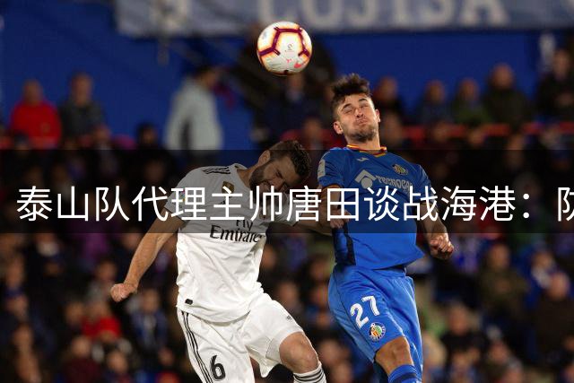 泰山队代理主帅唐田谈战海港：防守责任心是关键，王大雷主动请战遭婉拒