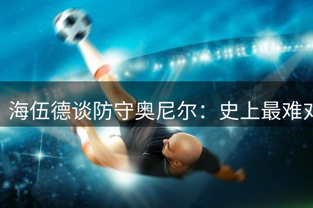 海伍德谈防守奥尼尔：史上最难对付的超级中锋