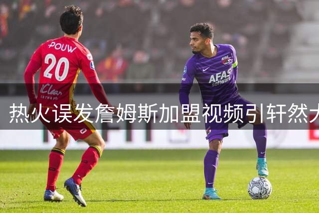 热火误发詹姆斯加盟视频引轩然大波 官方紧急澄清实为预案