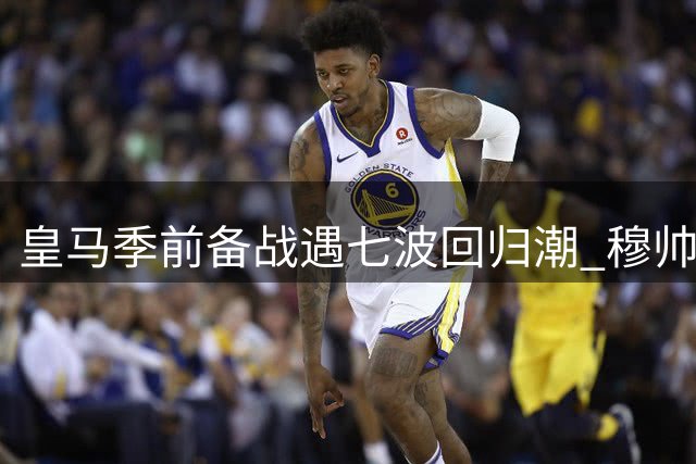 皇马季前备战遇"七波回归潮" 穆帅如何应对世界杯后遗症？
