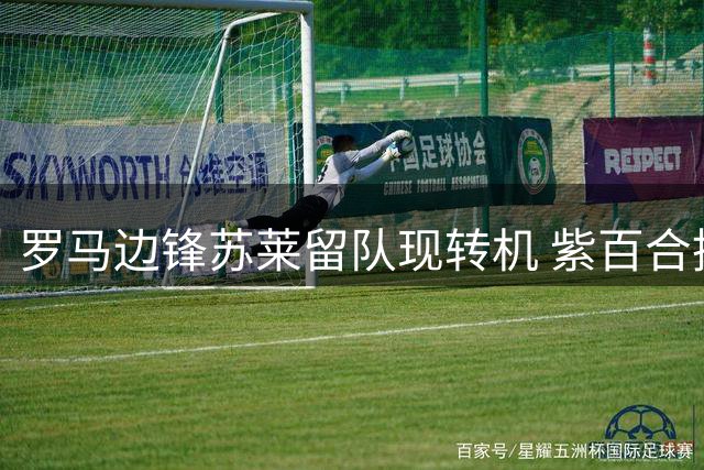 罗马边锋苏莱留队现转机 紫百合挖角遇球员意愿阻力