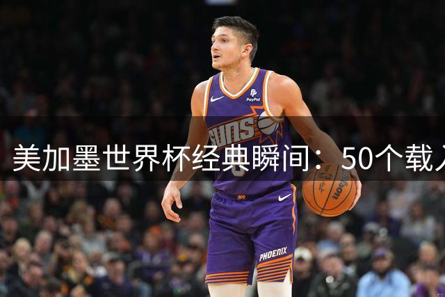 美加墨世界杯经典瞬间：50个载入史册的激情时刻