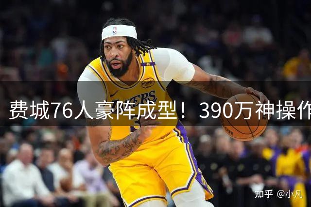 费城76人豪阵成型！390万神操作补强最后短板，争冠路上暗藏4大隐患