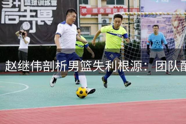 赵继伟剖析男篮失利根源：团队配合不足成致命伤