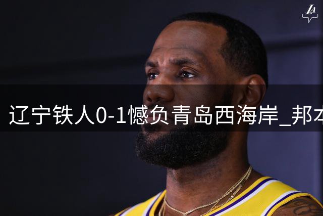 辽宁铁人0-1憾负青岛西海岸 邦本宜裕：十人应战已拼尽全力