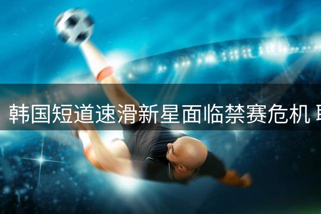 韩国短道速滑新星面临禁赛危机 职业生涯或遇重大转折