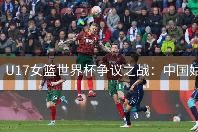 U17女篮世界杯争议之战：中国姑娘遭争议判罚仍锁定淘汰赛席位